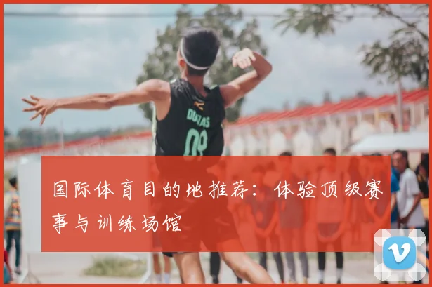 国际体育目的地推荐：体验顶级赛事与训练场馆