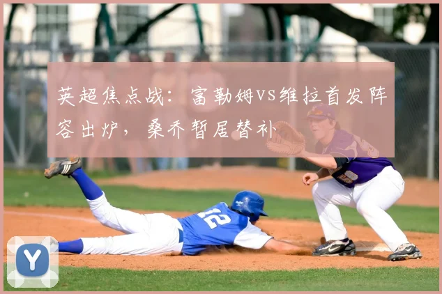 英超焦点战:富勒姆vs维拉首发阵容出炉,桑乔暂居替补
