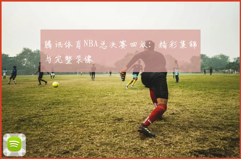 腾讯体育NBA总决赛回放:精彩集锦与完整录像