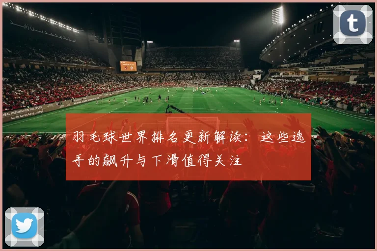 羽毛球世界排名更新解读：这些选手的飙升与下滑值得关注