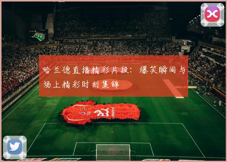 哈兰德直播精彩片段：爆笑瞬间与场上精彩时刻集锦