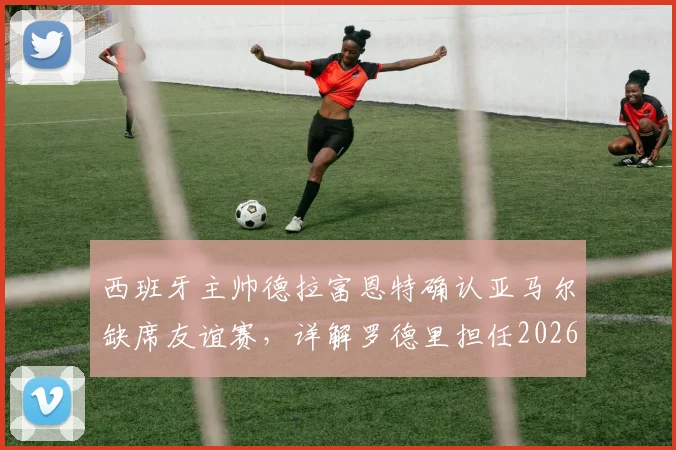 西班牙主帅德拉富恩特确认亚马尔缺席友谊赛，详解罗德里担任2026队长决策