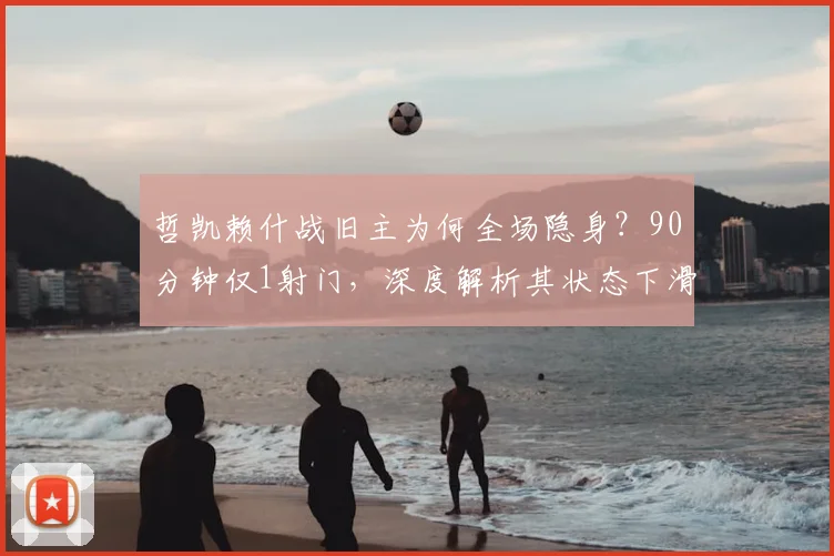 哲凯赖什战旧主为何全场隐身？90分钟仅1射门，深度解析其状态下滑之谜
