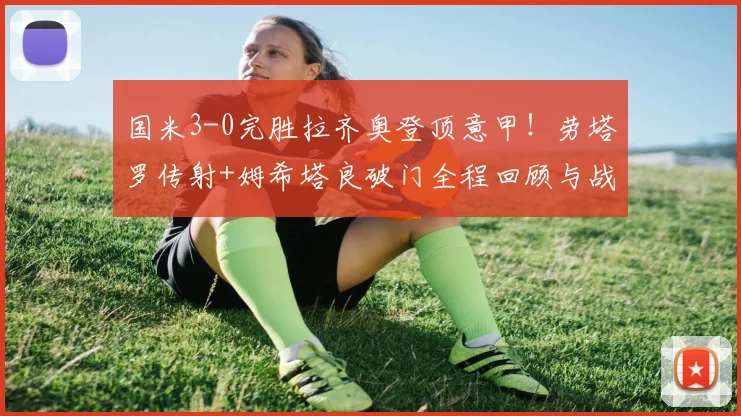 国米3-0完胜拉齐奥登顶意甲！劳塔罗传射+姆希塔良破门全程回顾与战术解析