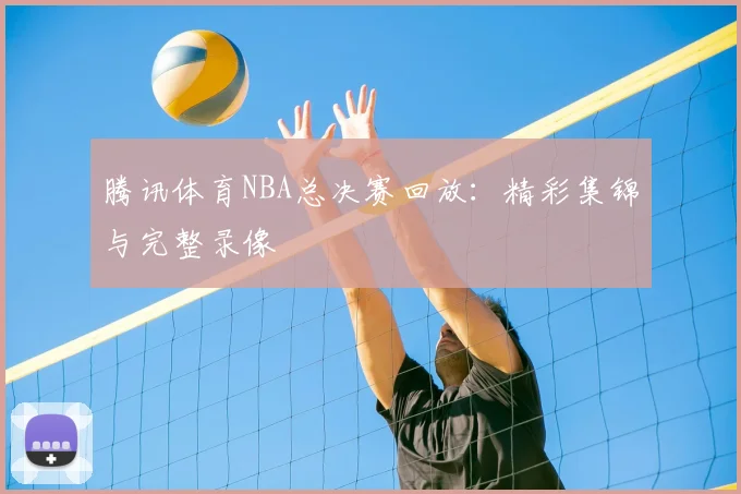 腾讯体育NBA总决赛回放:精彩集锦与完整录像