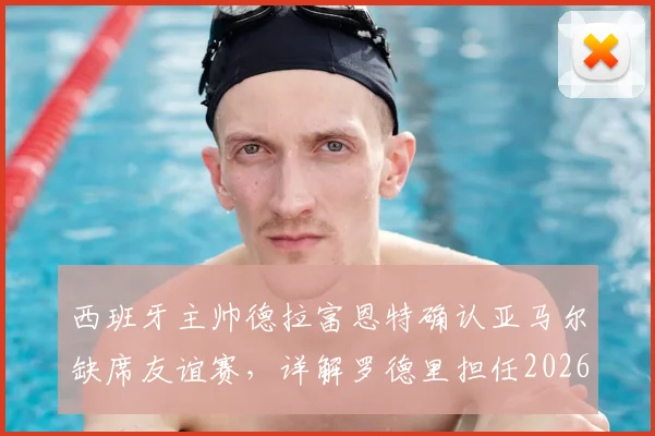 西班牙主帅德拉富恩特确认亚马尔缺席友谊赛,详解罗德里担任2026队长决策