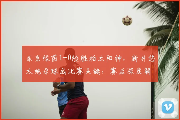 东京绿茵1-0险胜柏太阳神，新井悠太绝杀球成比赛关键，赛后深度解析