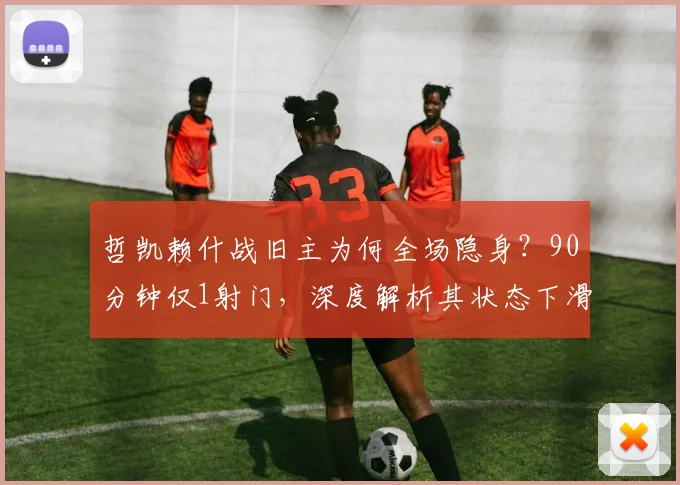 哲凯赖什战旧主为何全场隐身?90分钟仅1射门,深度解析其状态下滑之谜