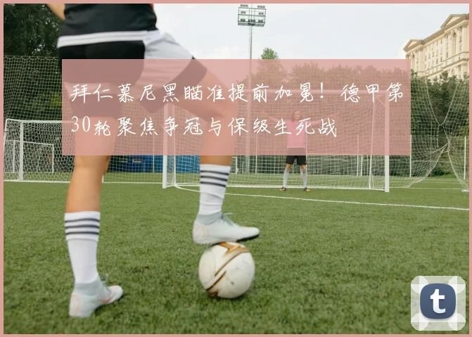 拜仁慕尼黑瞄准提前加冕！德甲第30轮聚焦争冠与保级生死战