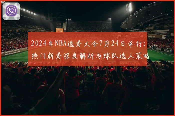 2024年NBA选秀大会7月24日举行：热门新秀深度解析与球队选人策略前瞻