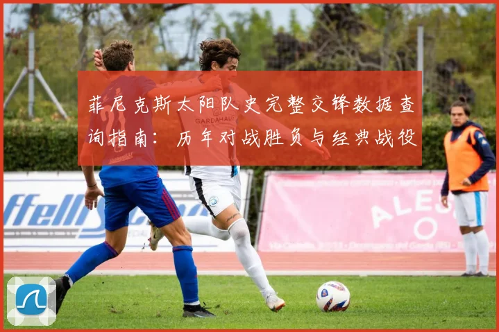 菲尼克斯太阳队史完整交锋数据查询指南:历年对战胜负与经典战役全解析