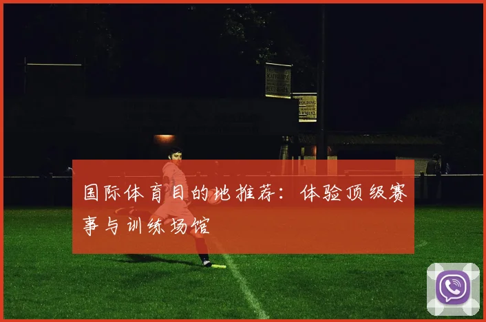 国际体育目的地推荐：体验顶级赛事与训练场馆