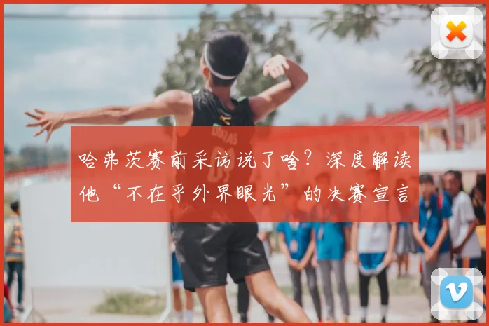 哈弗茨赛前采访说了啥?深度解读他“不在乎外界眼光”的决赛宣言与信心来源