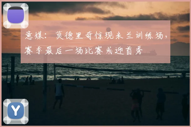意媒:莫德里奇惊现米兰训练场,赛季最后一场比赛或迎首秀